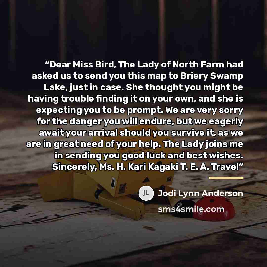 “Dear Miss Bird, The Lady of North Farm had asked us to send you this map to Briery Swamp Lake, just in case. She thought you might be having trouble finding it on your own, and she is expecting you to be prompt. We are very sorry for the danger you will endure, but we eagerly await your arrival…” quote by Jodi Lynn Anderson