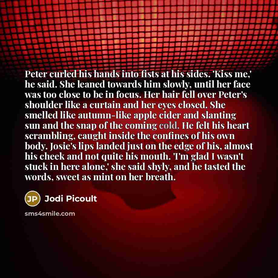 “Peter curled his hands into fists at his sides. 'Kiss me,' he said. She leaned towards him slowly, until her face was too close to be in focus. Her hair fell over Peter's shoulder like a curtain and her eyes closed. She smelled like autumn-like apple cider and slanting sun and the snap of the…” quote by Jodi Picoult