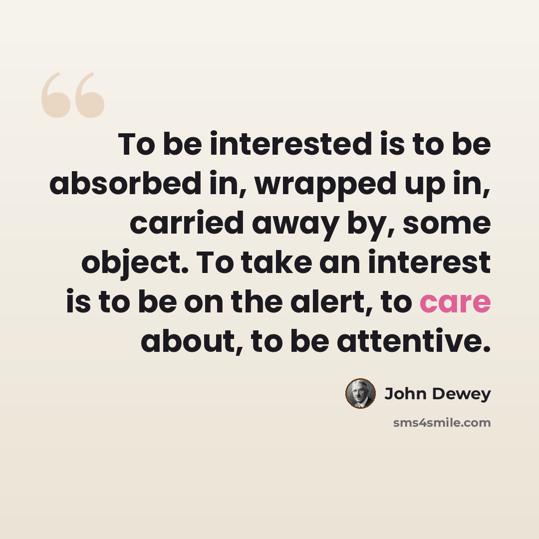 “To be interested is to be absorbed in, wrapped up in, carried away by, some object. To take an interest is to be on the alert, to care about, to be attentive.” quote by John Dewey