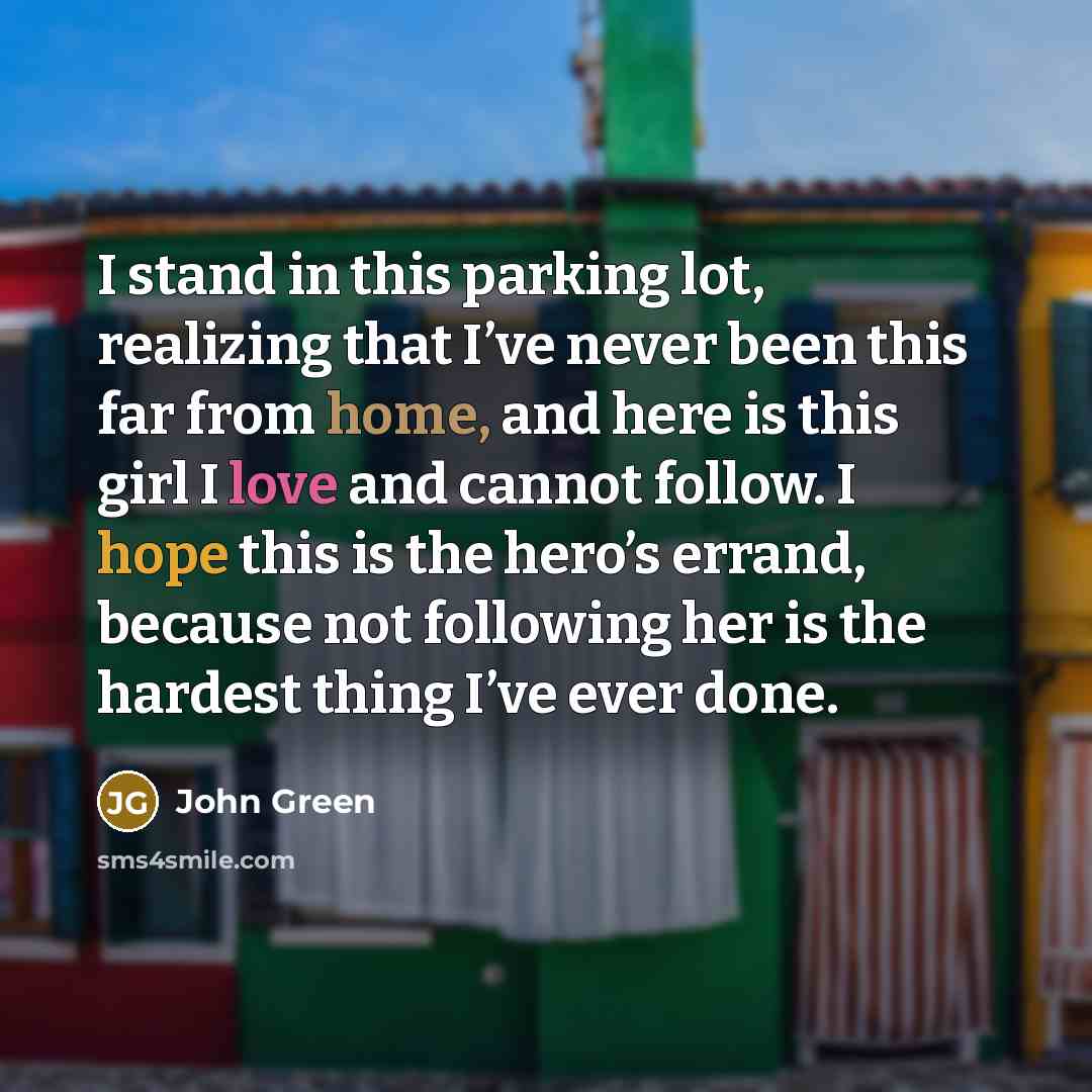 “I stand in this parking lot, realizing that I’ve never been this far from home, and here is this girl I love and cannot follow. I hope this is the hero’s errand, because not following her is the hardest thing I’ve ever done.” quote by John Green