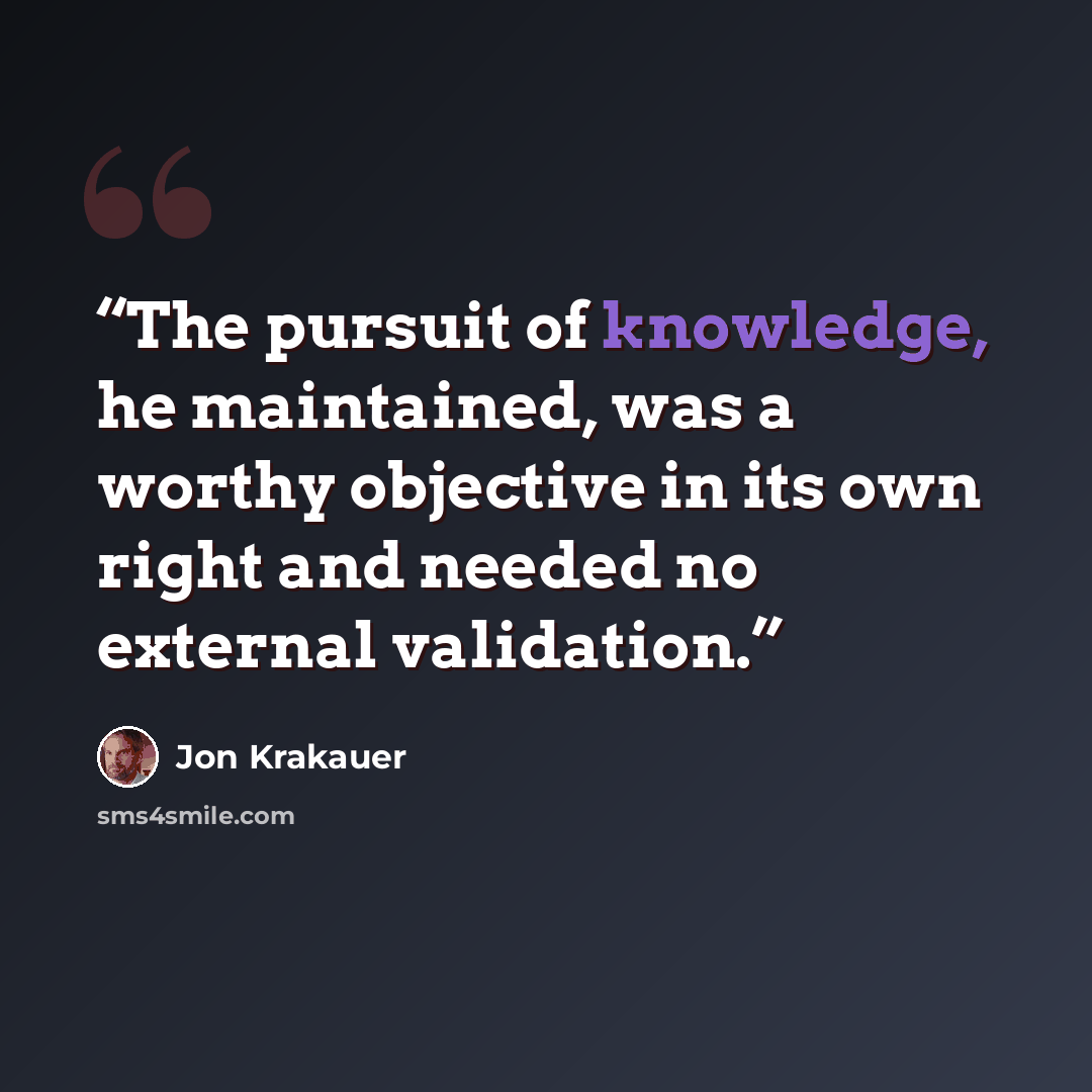 “The pursuit of knowledge, he maintained, was a worthy objective in its own right and needed no external validation.” quote by Jon Krakauer