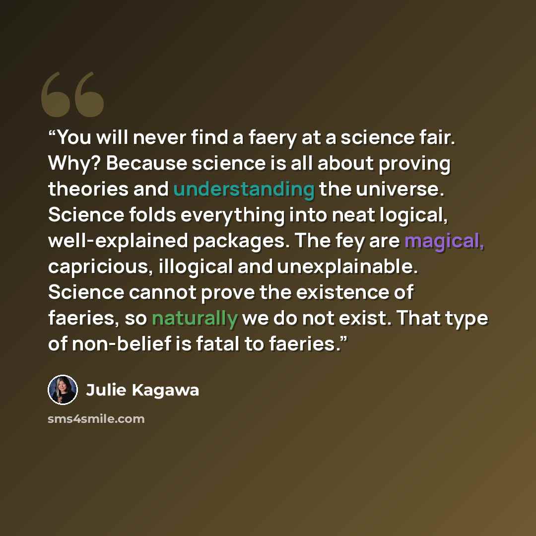 “You will never find a faery at a science fair. Why? Because science is all about proving theories and understanding the universe. Science folds everything into neat logical, well-explained packages. The fey are magical, capricious, illogical and unexplainable. Science cannot prove the existence of…” quote by Julie Kagawa