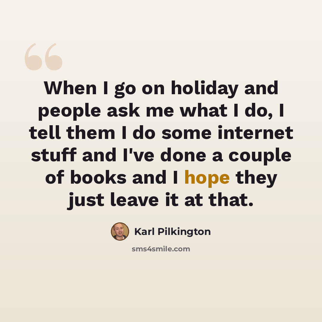 “When I go on holiday and people ask me what I do, I tell them I do some internet stuff and I've done a couple of books and I hope they just leave it at that.” quote by Karl Pilkington