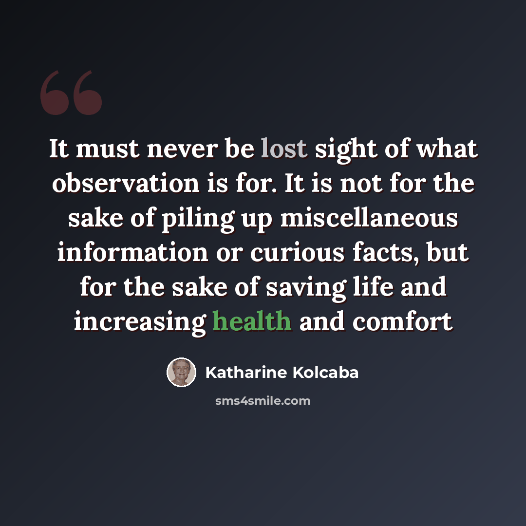 “It must never be lost sight of what observation is for. It is not for the sake of piling up miscellaneous information or curious facts, but for the sake of saving life and increasing health and comfort” quote by Katharine Kolcaba