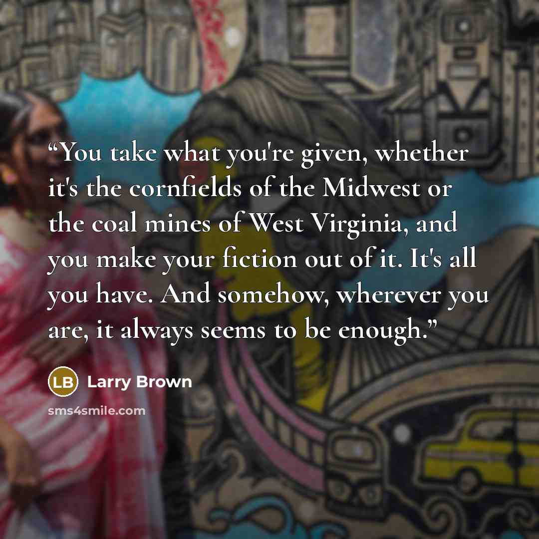 “You take what you're given, whether it's the cornfields of the Midwest or the coal mines of West Virginia, and you make your fiction out of it. It's all you have. And somehow, wherever you are, it always seems to be enough.” quote by Larry Brown
