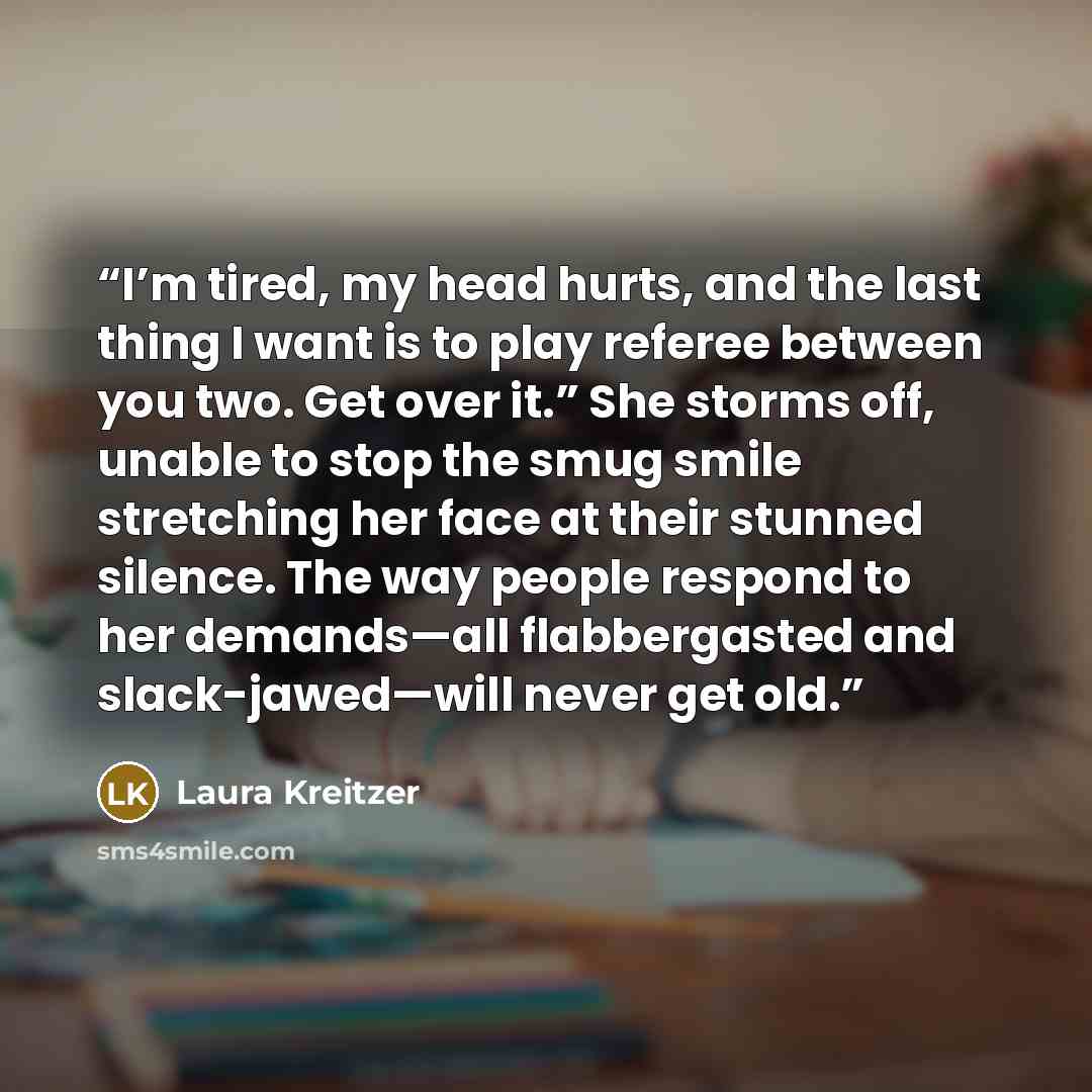 “I’m tired, my head hurts, and the last thing I want is to play referee between you two. Get over it.” She storms off, unable to stop the smug smile stretching her face at their stunned silence. The way people respond to her demands—all flabbergasted and slack-jawed—will never get old.” quote by Laura Kreitzer