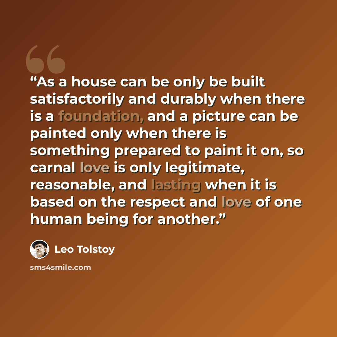 “As a house can be only be built satisfactorily and durably when there is a foundation, and a picture can be painted only when there is something prepared to paint it on, so carnal love is only legitimate, reasonable, and lasting when it is based on the respect and love of one human being for…” quote by Leo Tolstoy