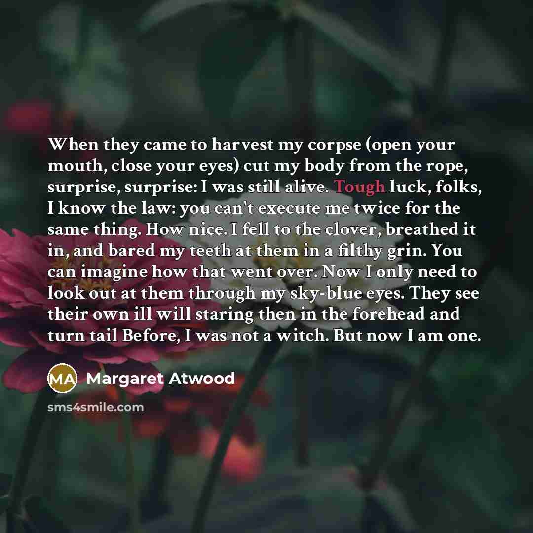 “When they came to harvest my corpse (open your mouth, close your eyes) cut my body from the rope, surprise, surprise: I was still alive. Tough luck, folks, I know the law: you can't execute me twice for the same thing. How nice. I fell to the clover, breathed it in, and bared my teeth at them in a…” quote by Margaret Atwood