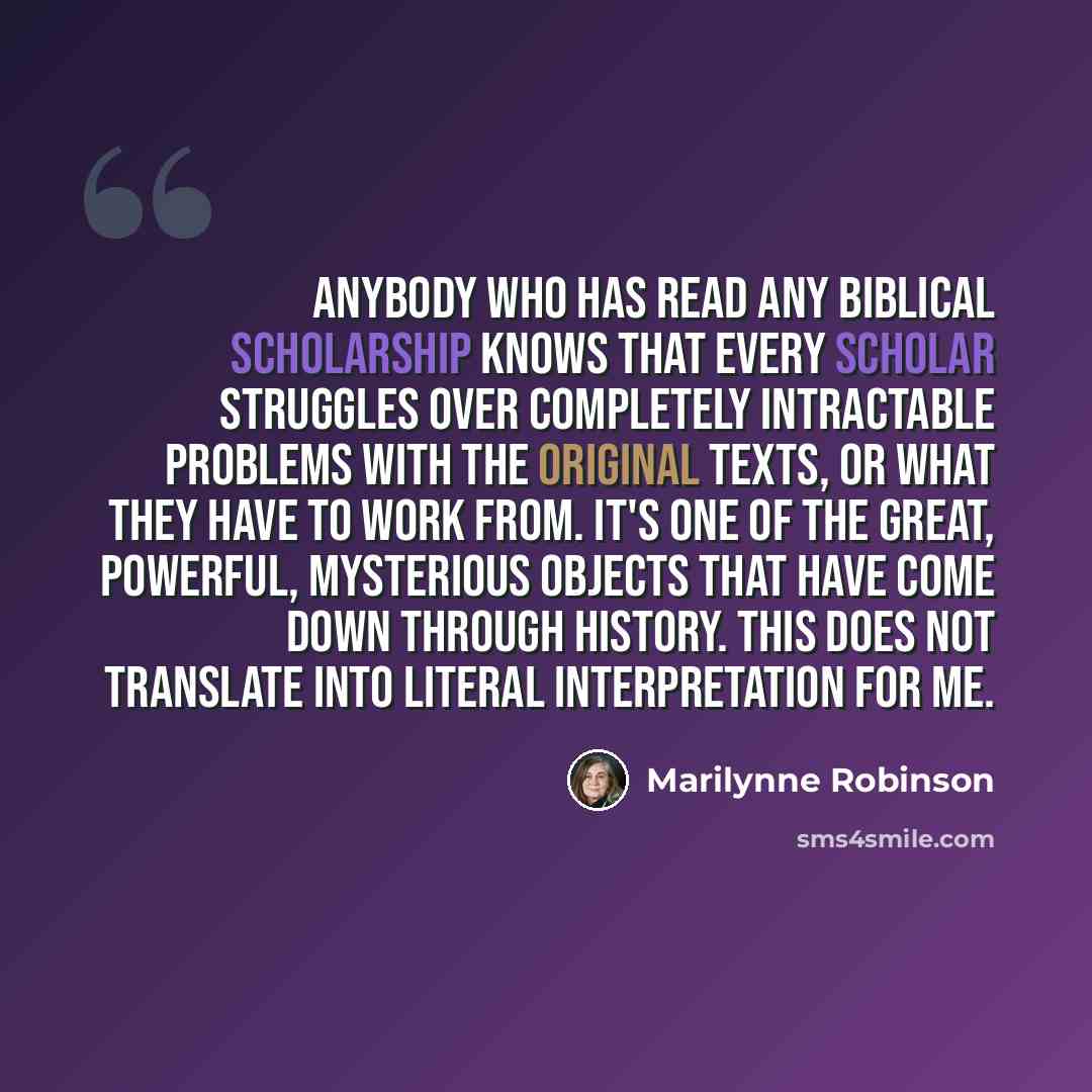 “Anybody who has read any biblical scholarship knows that every scholar struggles over completely intractable problems with the original texts, or what they have to work from. It's one of the great, powerful, mysterious objects that have come down through history. This does not translate into…” quote by Marilynne Robinson