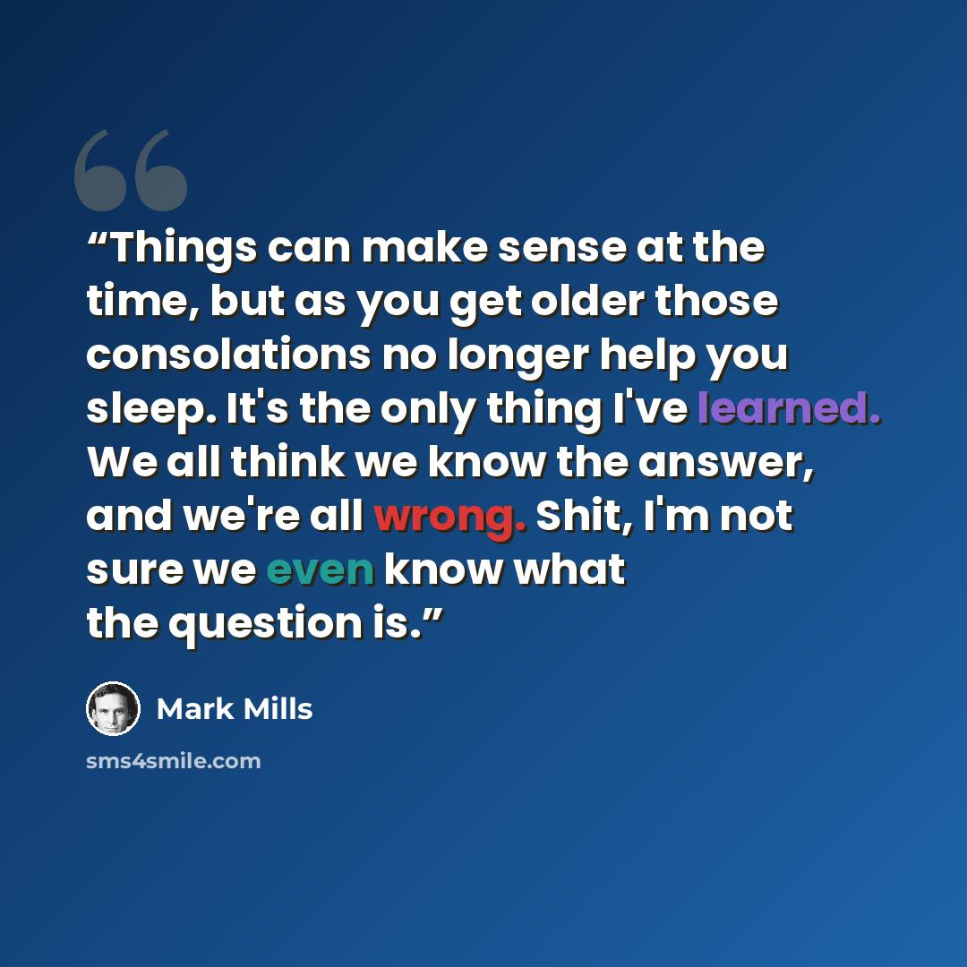 “Things can make sense at the time, but as you get older those consolations no longer help you sleep. It's the only thing I've learned. We all think we know the answer, and we're all wrong. Shit, I'm not sure we even know what the question is.” quote by Mark Mills