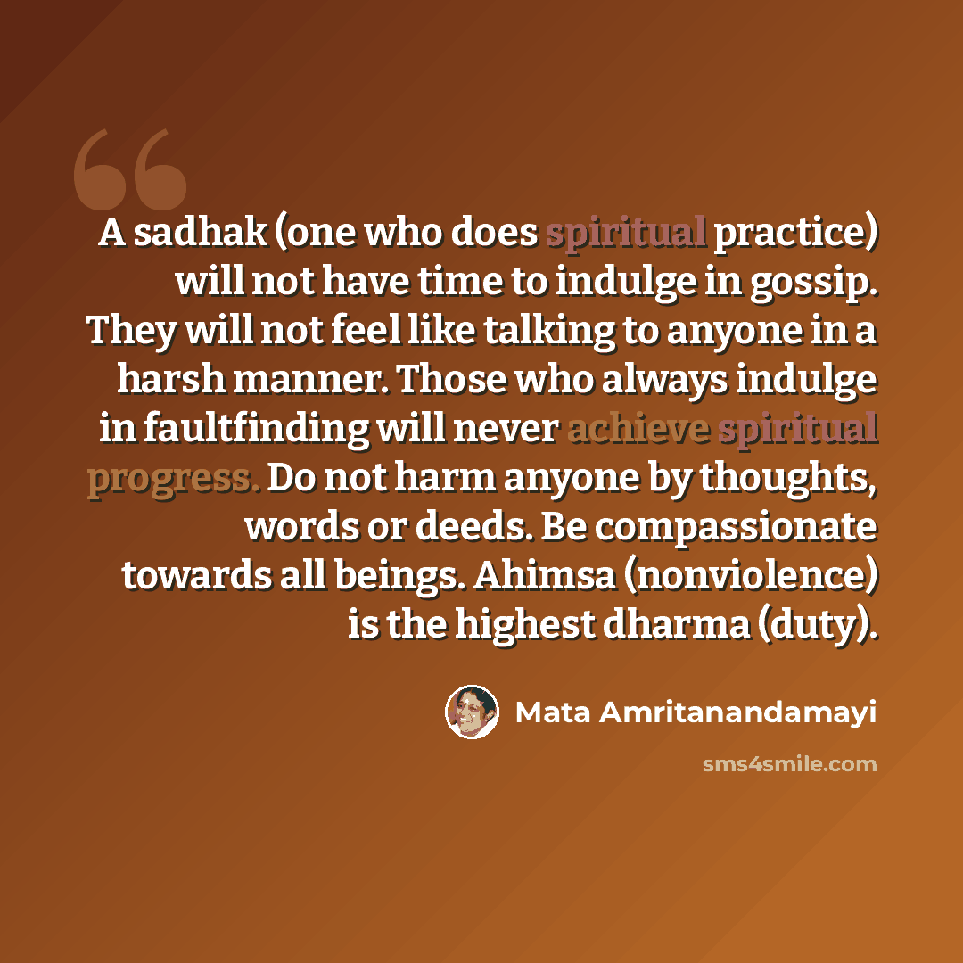 “A sadhak (one who does spiritual practice) will not have time to indulge in gossip. They will not feel like talking to anyone in a harsh manner. Those who always indulge in faultfinding will never achieve spiritual progress. Do not harm anyone by thoughts, words or deeds. Be compassionate towards…” quote by Mata Amritanandamayi