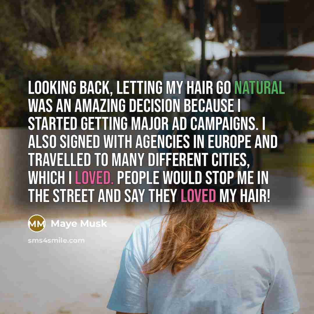 “Looking back, letting my hair go natural was an amazing decision because I started getting major ad campaigns. I also signed with agencies in Europe and travelled to many different cities, which I loved. People would stop me in the street and say they loved my hair!” quote by Maye Musk