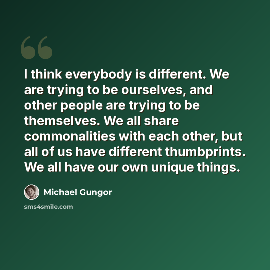 “I think everybody is different. We are trying to be ourselves, and other people are trying to be themselves. We all share commonalities with each other, but all of us have different thumbprints. We all have our own unique things.” quote by Michael Gungor