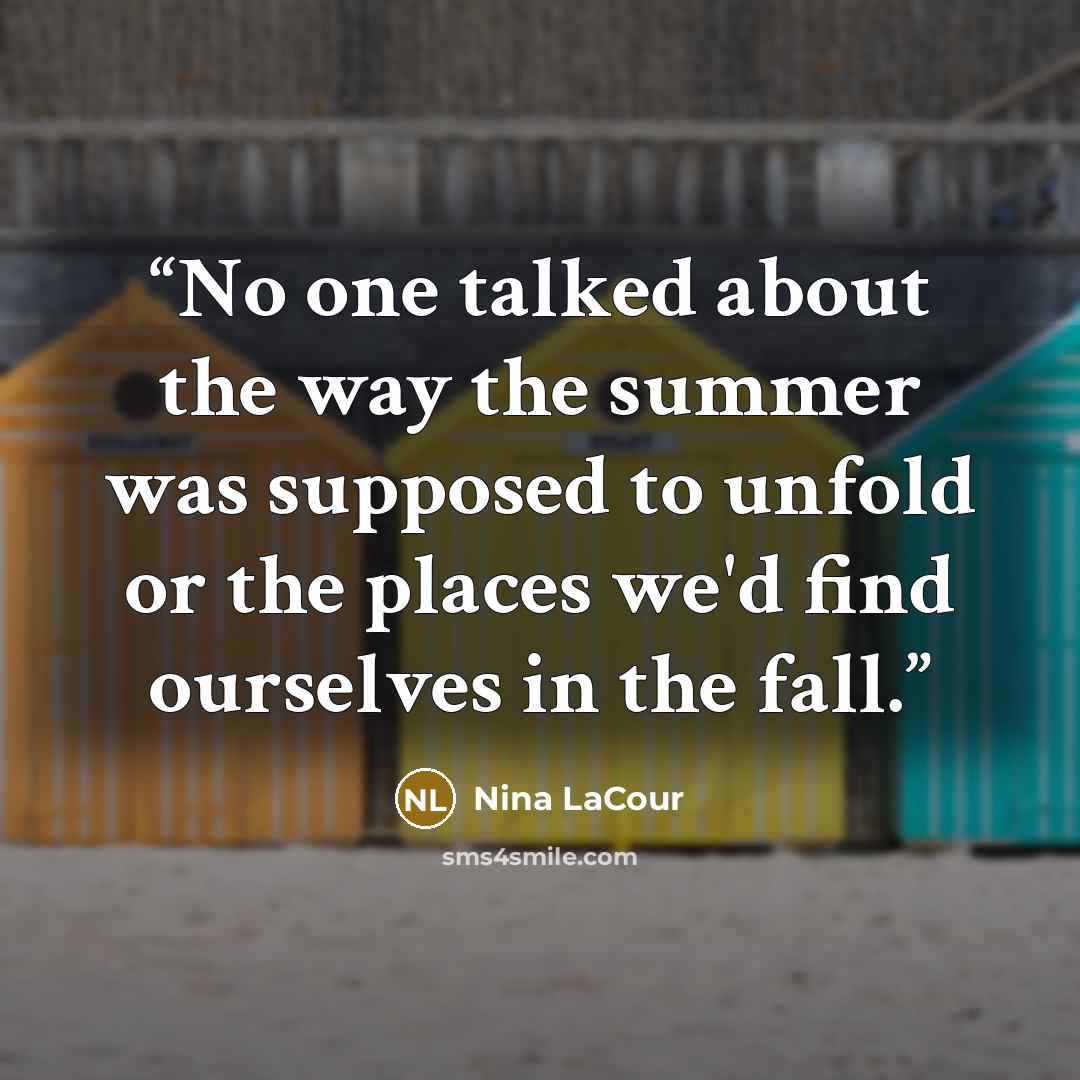 “No one talked about the way the summer was supposed to unfold or the places we'd find ourselves in the fall.” quote by Nina LaCour