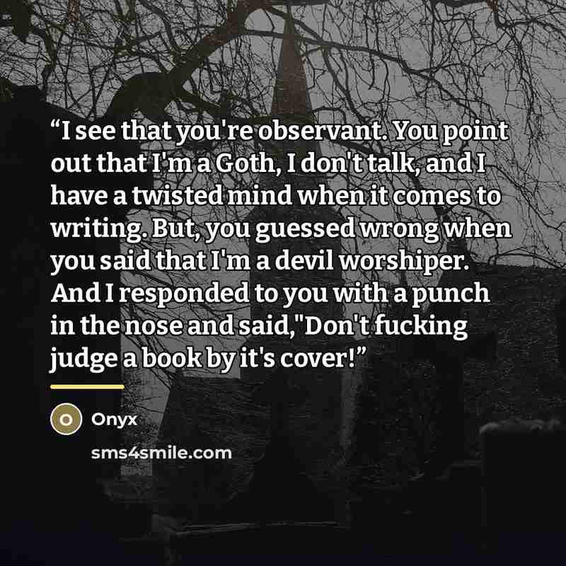 “I see that you're observant. You point out that I'm a Goth, I don't talk, and I have a twisted mind when it comes to writing. But, you guessed wrong when you said that I'm a devil worshiper. And I responded to you with a punch in the nose and said,"Don't fucking judge a book by it's cover!” quote by Onyx