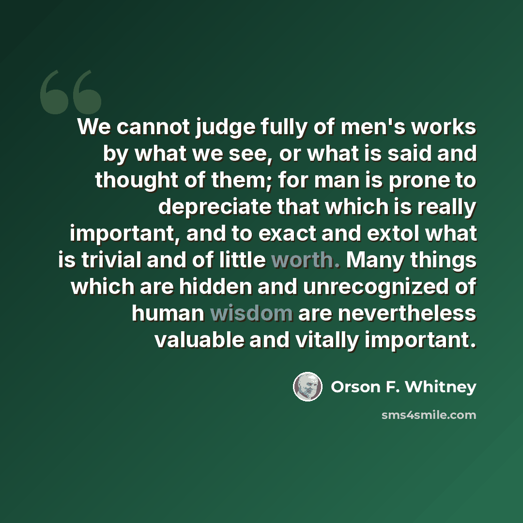 “We cannot judge fully of men's works by what we see, or what is said and thought of them; for man is prone to depreciate that which is really important, and to exact and extol what is trivial and of little worth. Many things which are hidden and unrecognized of human wisdom are nevertheless…” quote by Orson F. Whitney