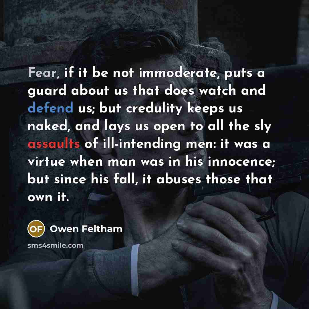 “Fear, if it be not immoderate, puts a guard about us that does watch and defend us; but credulity keeps us naked, and lays us open to all the sly assaults of ill-intending men: it was a virtue when man was in his innocence; but since his fall, it abuses those that own it.” quote by Owen Feltham