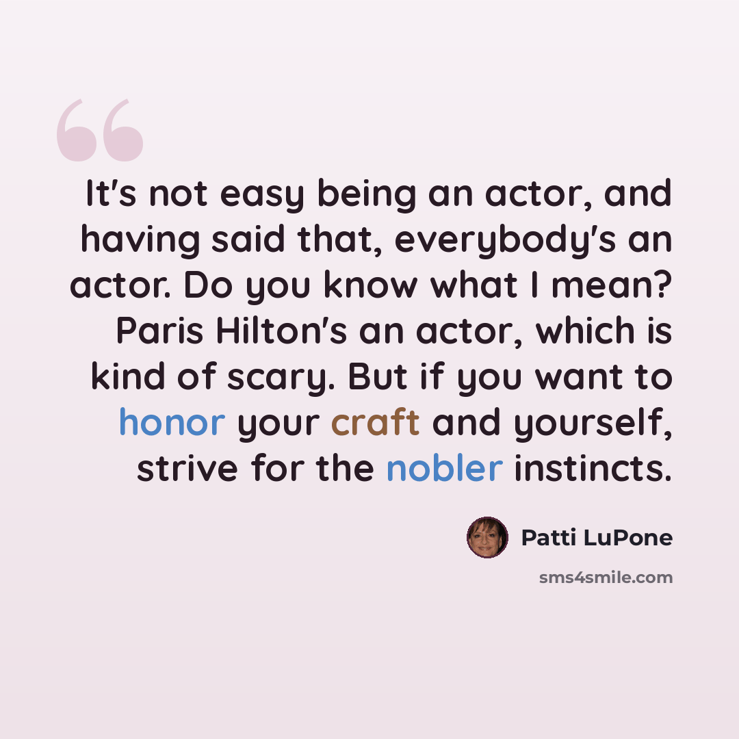 “It's not easy being an actor, and having said that, everybody's an actor. Do you know what I mean? Paris Hilton's an actor, which is kind of scary. But if you want to honor your craft and yourself, strive for the nobler instincts.” quote by Patti LuPone