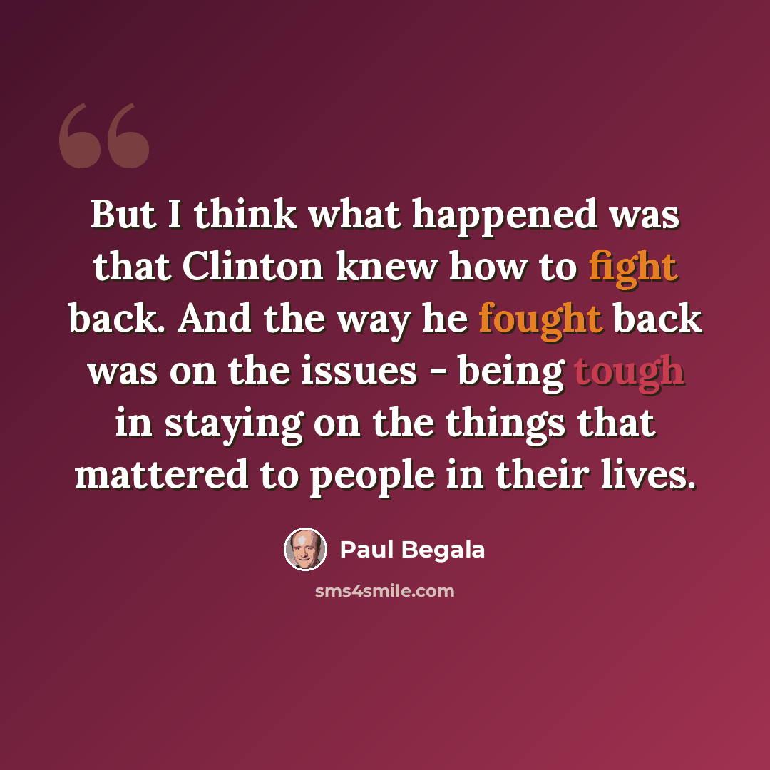 “But I think what happened was that Clinton knew how to fight back. And the way he fought back was on the issues - being tough in staying on the things that mattered to people in their lives.” quote by Paul Begala