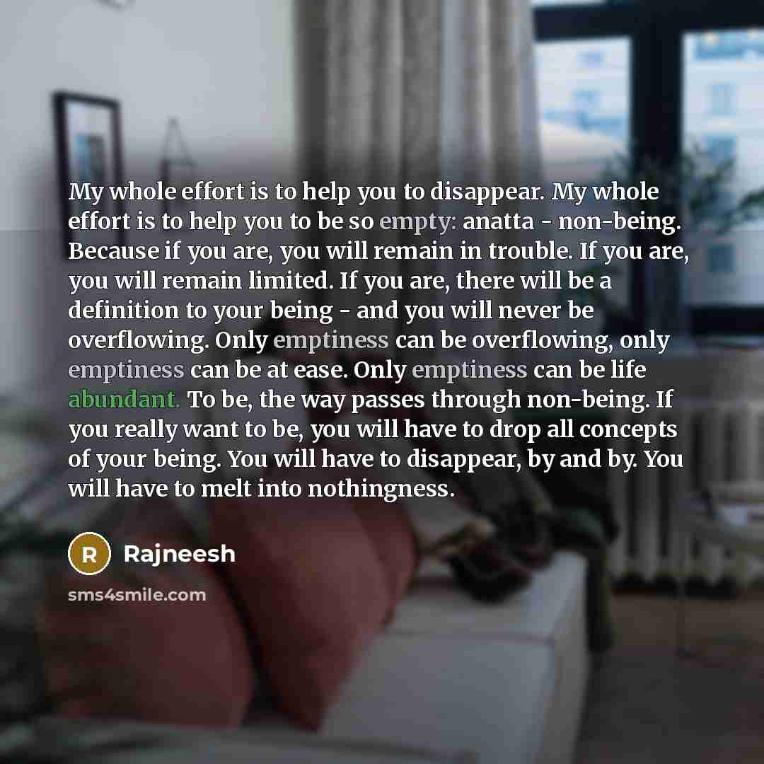 “My whole effort is to help you to disappear. My whole effort is to help you to be so empty: anatta - non-being. Because if you are, you will remain in trouble. If you are, you will remain limited. If you are, there will be a definition to your being - and you will never be overflowing. Only…” quote by Rajneesh