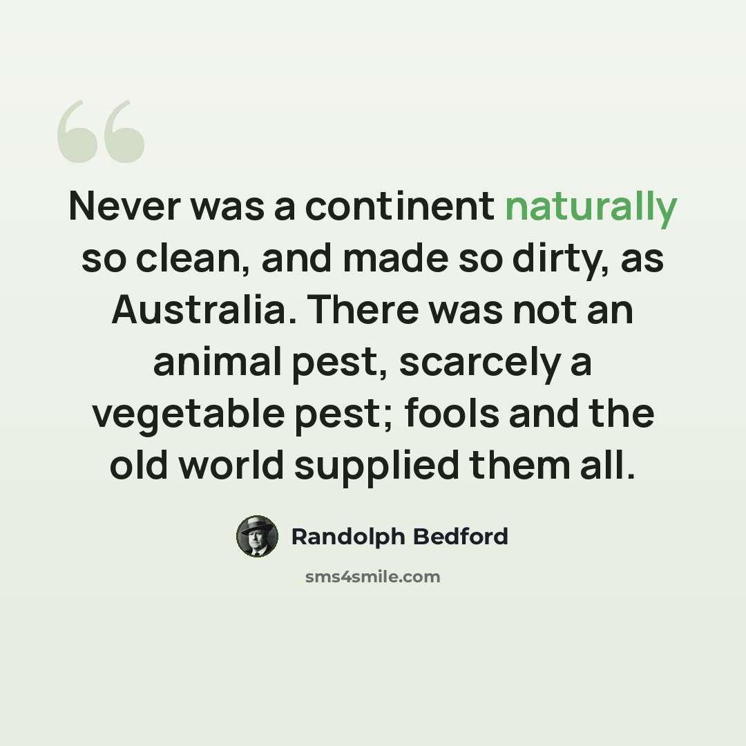 “Never was a continent naturally so clean, and made so dirty, as Australia. There was not an animal pest, scarcely a vegetable pest; fools and the old world supplied them all.” quote by Randolph Bedford