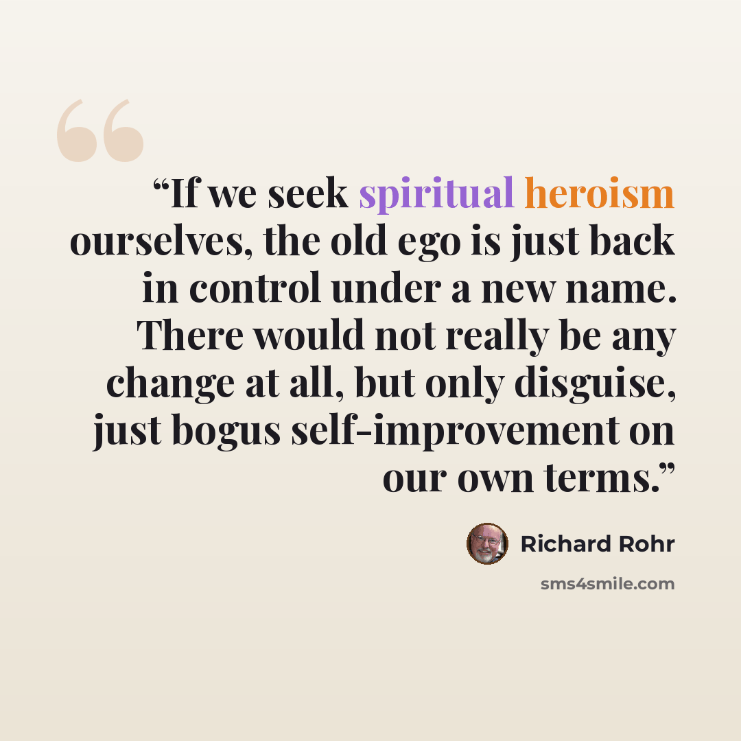 “If we seek spiritual heroism ourselves, the old ego is just back in control under a new name. There would not really be any change at all, but only disguise, just bogus self-improvement on our own terms.” quote by Richard Rohr