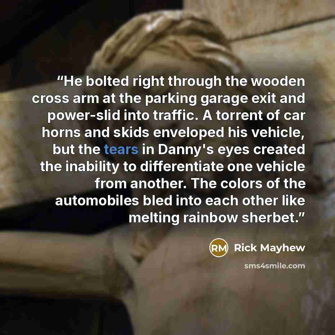 “He bolted right through the wooden cross arm at the parking garage exit and power-slid into traffic. A torrent of car horns and skids enveloped his vehicle, but the tears in Danny's eyes created the inability to differentiate one vehicle from another. The colors of the automobiles bled into each…” quote by Rick Mayhew