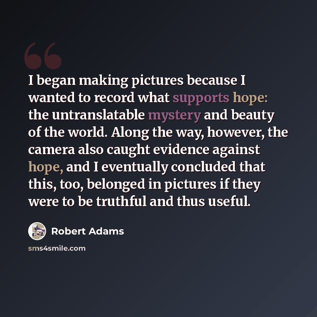 “I began making pictures because I wanted to record what supports hope: the untranslatable mystery and beauty of the world. Along the way, however, the camera also caught evidence against hope, and I eventually concluded that this, too, belonged in pictures if they were to be truthful and thus…” quote by Robert Adams