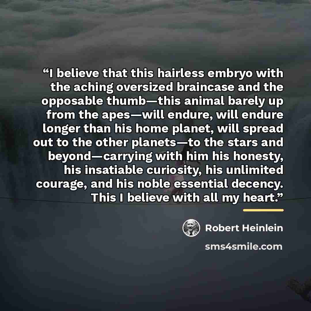 “I believe that this hairless embryo with the aching oversized braincase and the opposable thumb—this animal barely up from the apes—will endure, will endure longer than his home planet, will spread out to the other planets—to the stars and beyond—carrying with him his honesty, his insatiable…” quote by Robert Heinlein