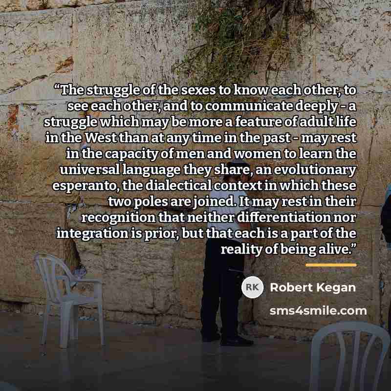 “The struggle of the sexes to know each other, to see each other, and to communicate deeply - a struggle which may be more a feature of adult life in the West than at any time in the past - may rest in the capacity of men and women to learn the universal language they share, an evolutionary…” quote by Robert Kegan