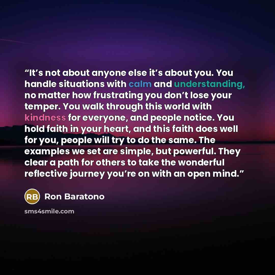 “It’s not about anyone else it’s about you. You handle situations with calm and understanding, no matter how frustrating you don’t lose your temper. You walk through this world with kindness for everyone, and people notice. You hold faith in your heart, and this faith does well for you, people will…” quote by Ron Baratono