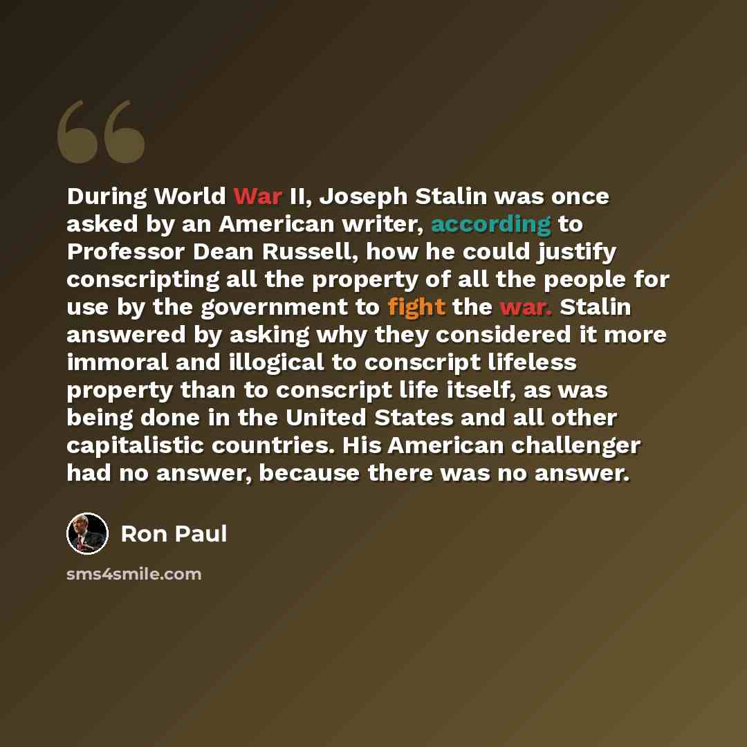 “During World War II, Joseph Stalin was once asked by an American writer, according to Professor Dean Russell, how he could justify conscripting all the property of all the people for use by the government to fight the war. Stalin answered by asking why they considered it more immoral and illogical…” quote by Ron Paul