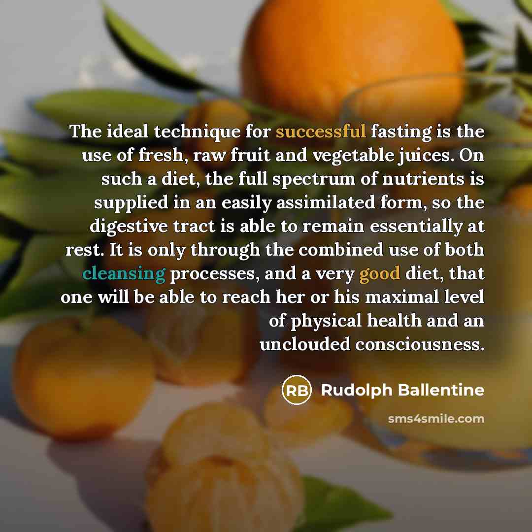 “The ideal technique for successful fasting is the use of fresh, raw fruit and vegetable juices. On such a diet, the full spectrum of nutrients is supplied in an easily assimilated form, so the digestive tract is able to remain essentially at rest. It is only through the combined use of both…” quote by Rudolph Ballentine