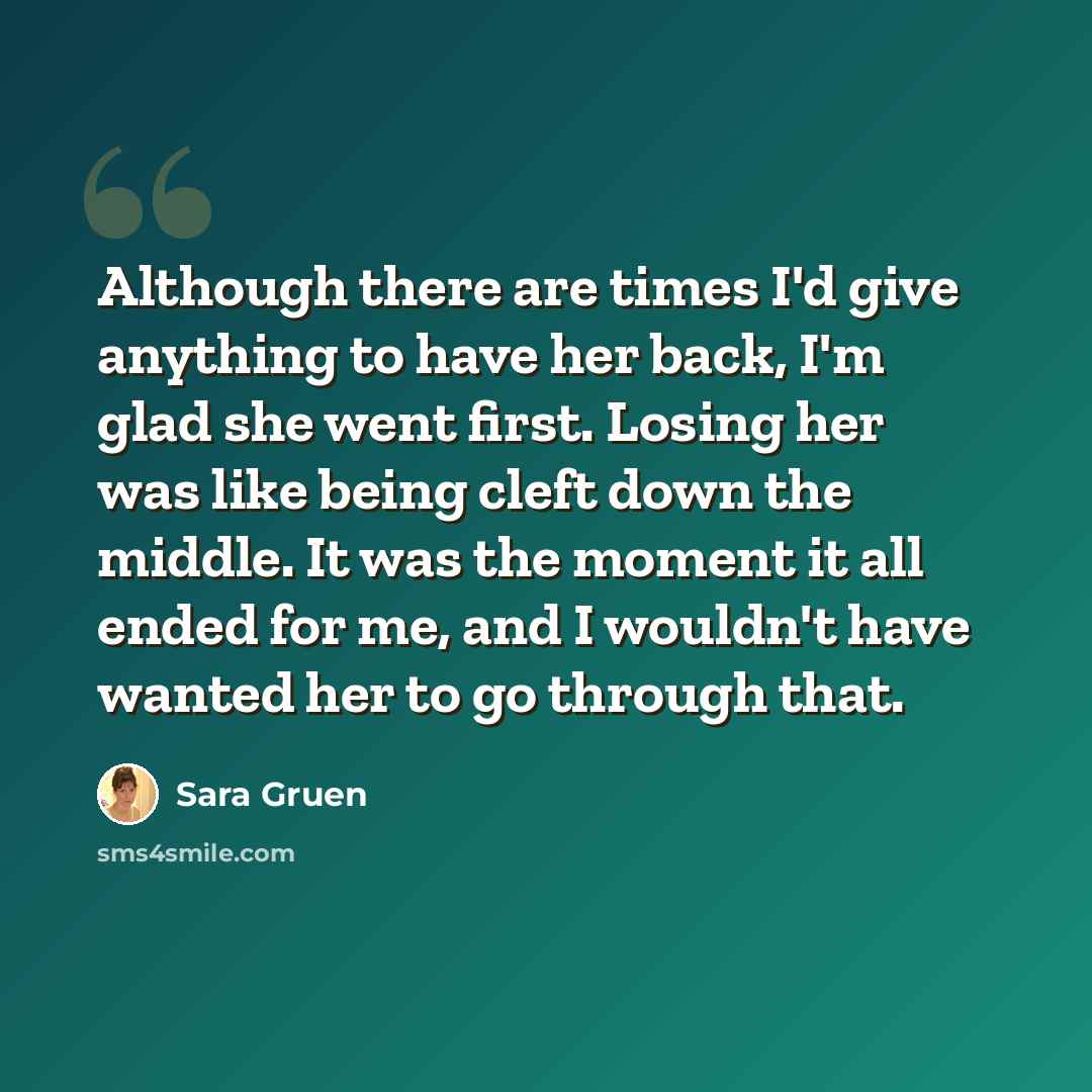 “Although there are times I'd give anything to have her back, I'm glad she went first. Losing her was like being cleft down the middle. It was the moment it all ended for me, and I wouldn't have wanted her to go through that.” quote by Sara Gruen