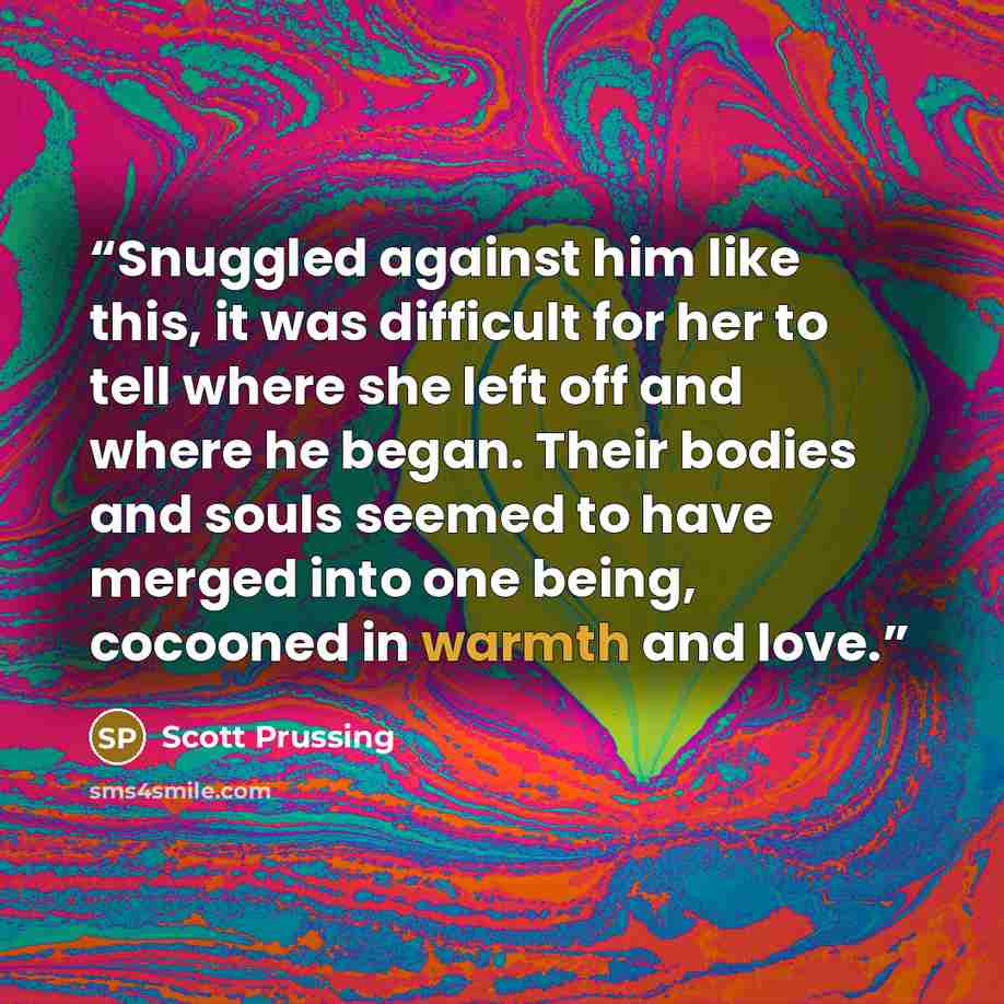 “Snuggled against him like this, it was difficult for her to tell where she left off and where he began. Their bodies and souls seemed to have merged into one being, cocooned in warmth and love.” quote by Scott Prussing