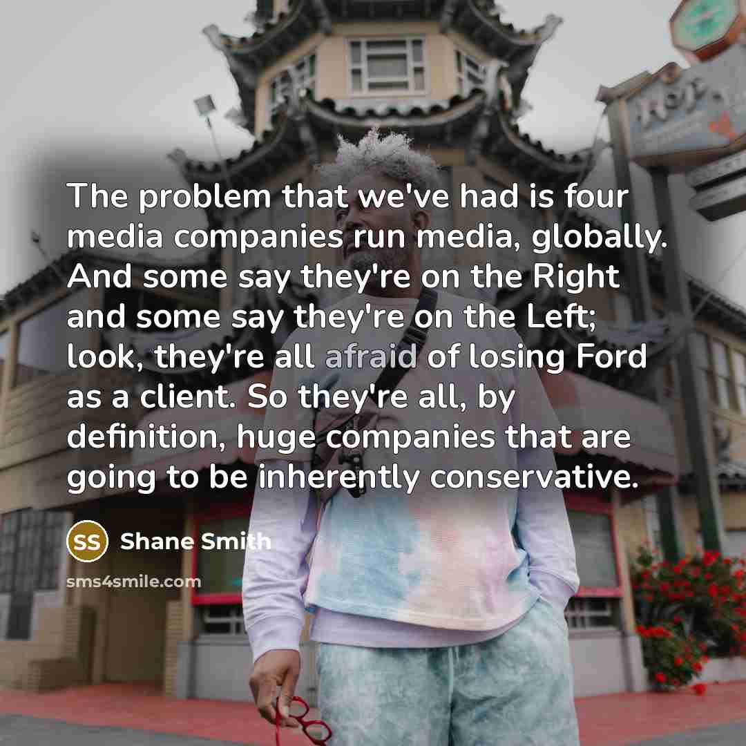 “The problem that we've had is four media companies run media, globally. And some say they're on the Right and some say they're on the Left; look, they're all afraid of losing Ford as a client. So they're all, by definition, huge companies that are going to be inherently conservative.” quote by Shane Smith
