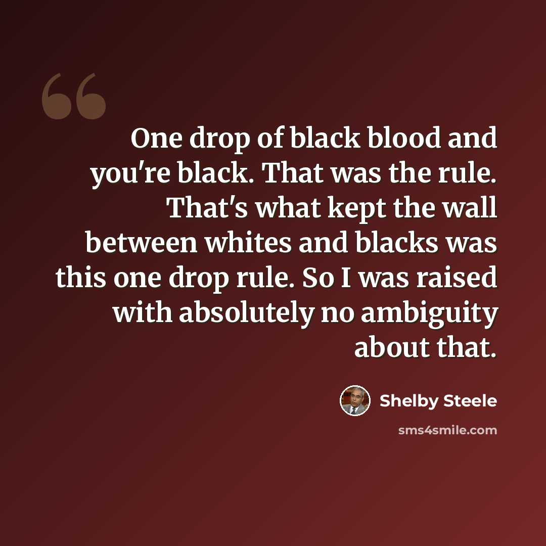 “One drop of black blood and you're black. That was the rule. That's what kept the wall between whites and blacks was this one drop rule. So I was raised with absolutely no ambiguity about that.” quote by Shelby Steele