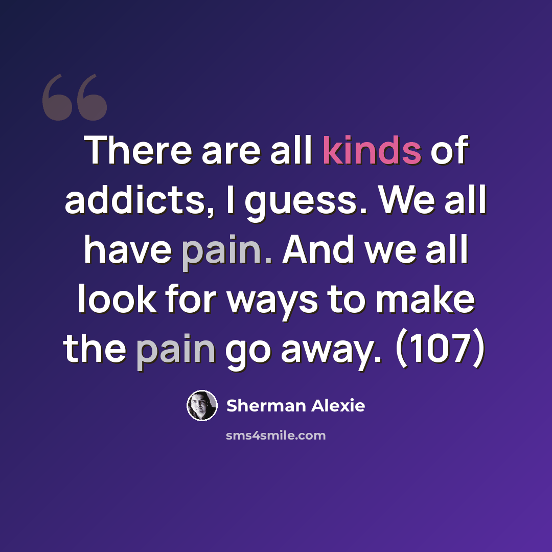 “There are all kinds of addicts, I guess. We all have pain. And we all look for ways to make the pain go away. (107)” quote by Sherman Alexie