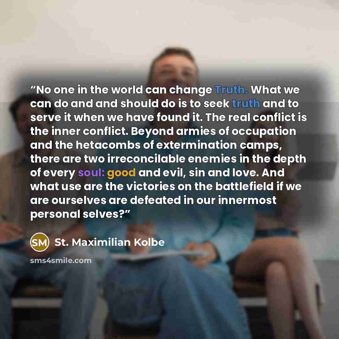 “No one in the world can change Truth. What we can do and and should do is to seek truth and to serve it when we have found it. The real conflict is the inner conflict. Beyond armies of occupation and the hetacombs of extermination camps, there are two irreconcilable enemies in the depth of every…” quote by St. Maximilian Kolbe
