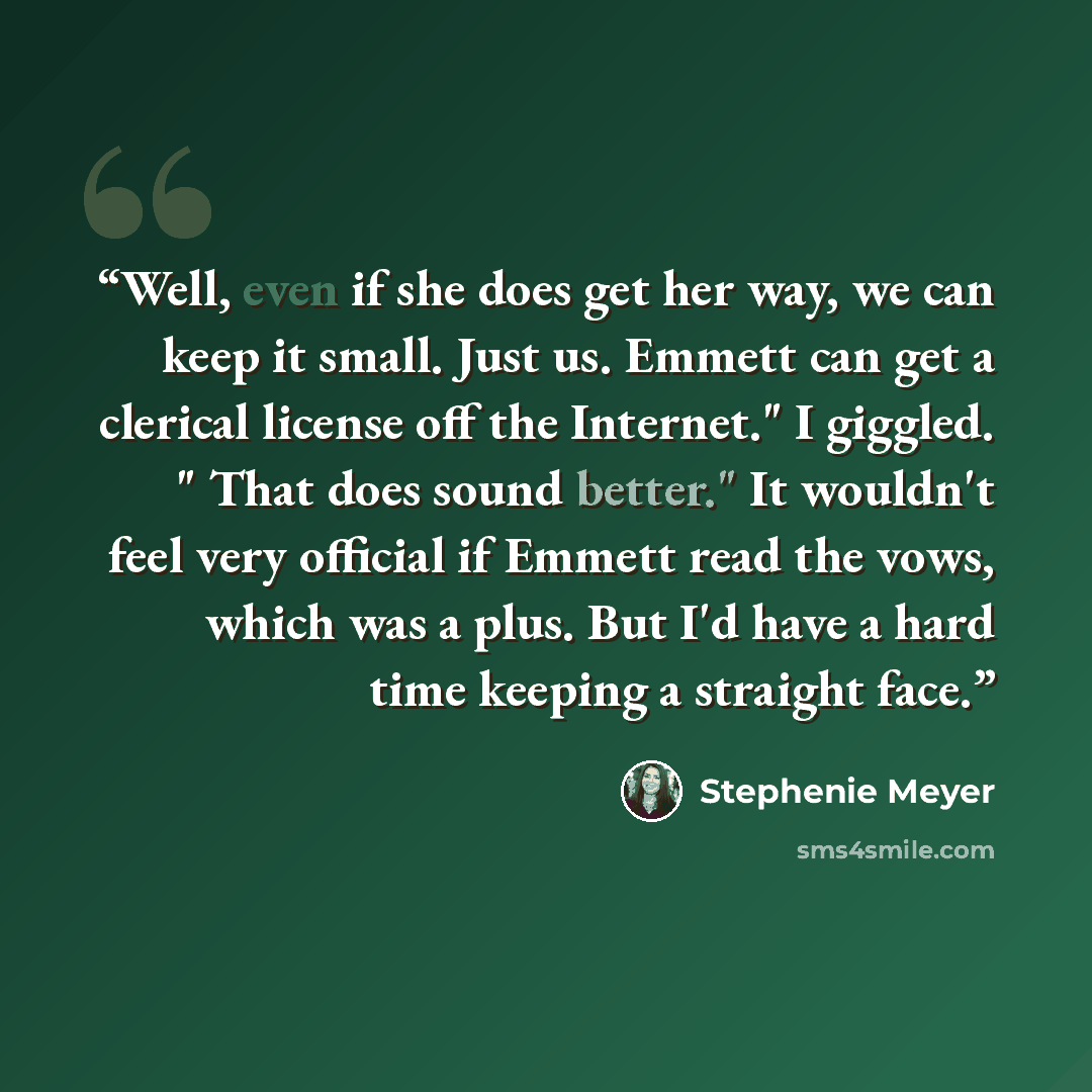 “Well, even if she does get her way, we can keep it small. Just us. Emmett can get a clerical license off the Internet." I giggled. " That does sound better." It wouldn't feel very official if Emmett read the vows, which was a plus. But I'd have a hard time keeping a straight face.” quote by Stephenie Meyer