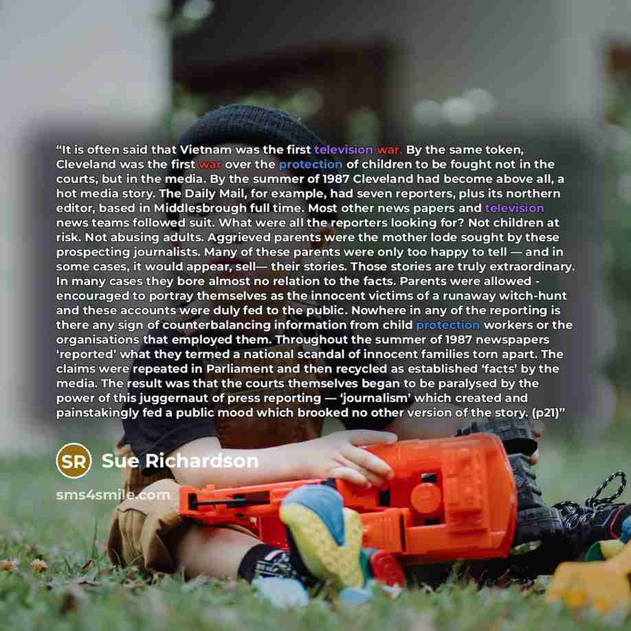 “It is often said that Vietnam was the first television war. By the same token, Cleveland was the first war over the protection of children to be fought not in the courts, but in the media. By the summer of 1987 Cleveland had become above all, a hot media story. The Daily Mail, for example, had…” quote by Sue Richardson