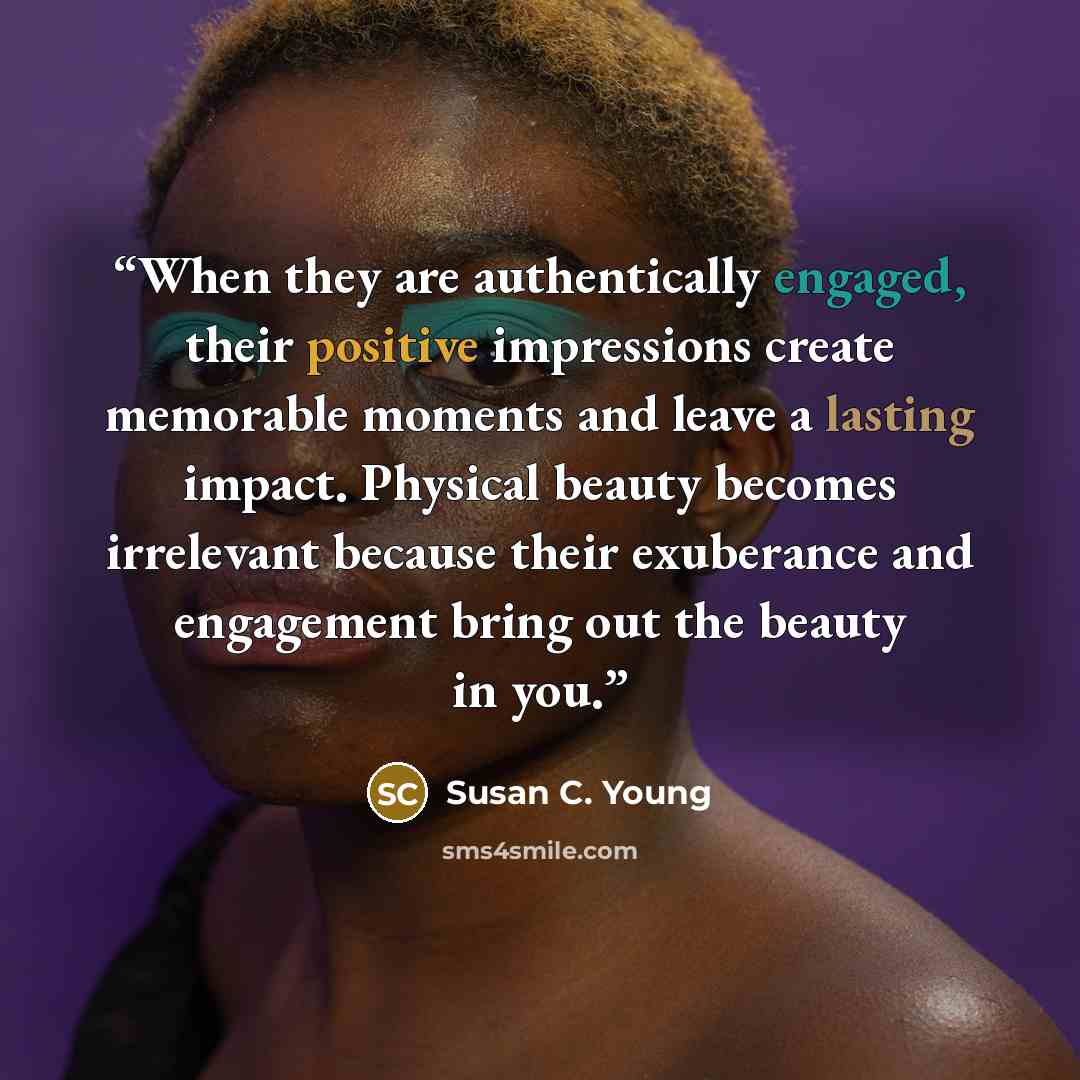 “When they are authentically engaged, their positive impressions create memorable moments and leave a lasting impact. Physical beauty becomes irrelevant because their exuberance and engagement bring out the beauty in you.” quote by Susan C. Young