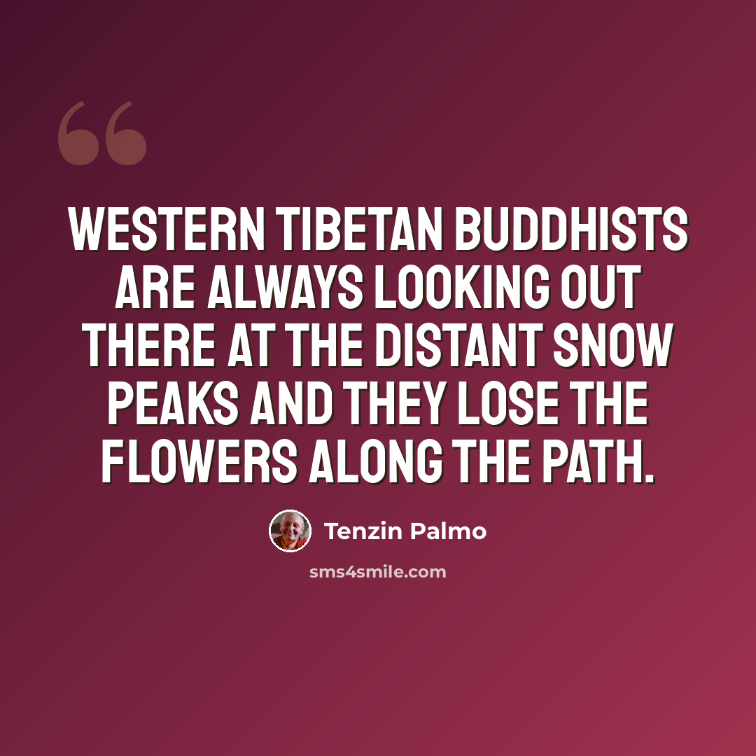 “Western Tibetan Buddhists are always looking out there at the distant snow peaks and they lose the flowers along the path.” quote by Tenzin Palmo