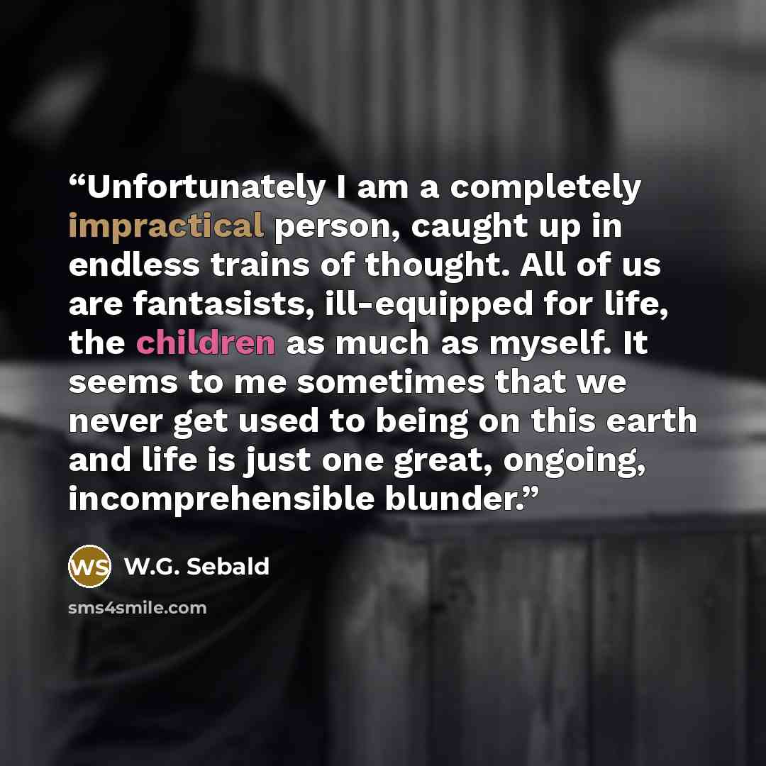 “Unfortunately I am a completely impractical person, caught up in endless trains of thought. All of us are fantasists, ill-equipped for life, the children as much as myself. It seems to me sometimes that we never get used to being on this earth and life is just one great, ongoing, incomprehensible…” quote by W.G. Sebald