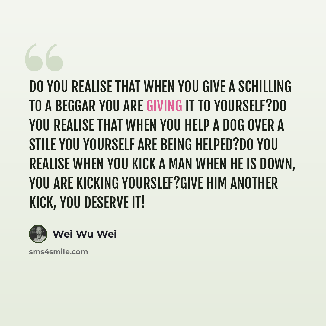 “Do you realise that when you give a schilling to a beggar you are giving it to yourself?Do you realise that when you help a dog over a stile you yourself are being helped?Do you realise when you kick a man when he is down, you are kicking yourslef?Give him another kick, you deserve it!” quote by Wei Wu Wei