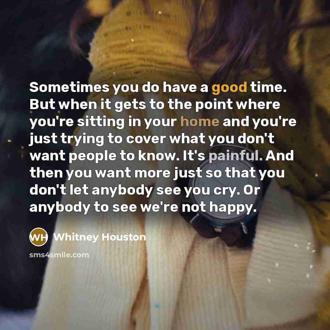 “Sometimes you do have a good time. But when it gets to the point where you're sitting in your home and you're just trying to cover what you don't want people to know. It's painful. And then you want more just so that you don't let anybody see you cry. Or anybody to see we're not happy.” quote by Whitney Houston