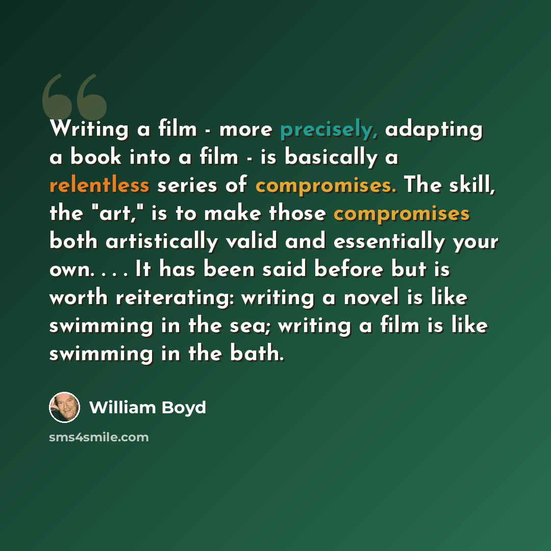 “Writing a film - more precisely, adapting a book into a film - is basically a relentless series of compromises. The skill, the "art," is to make those compromises both artistically valid and essentially your own. . . . It has been said before but is worth reiterating: writing a novel is like…” quote by William Boyd