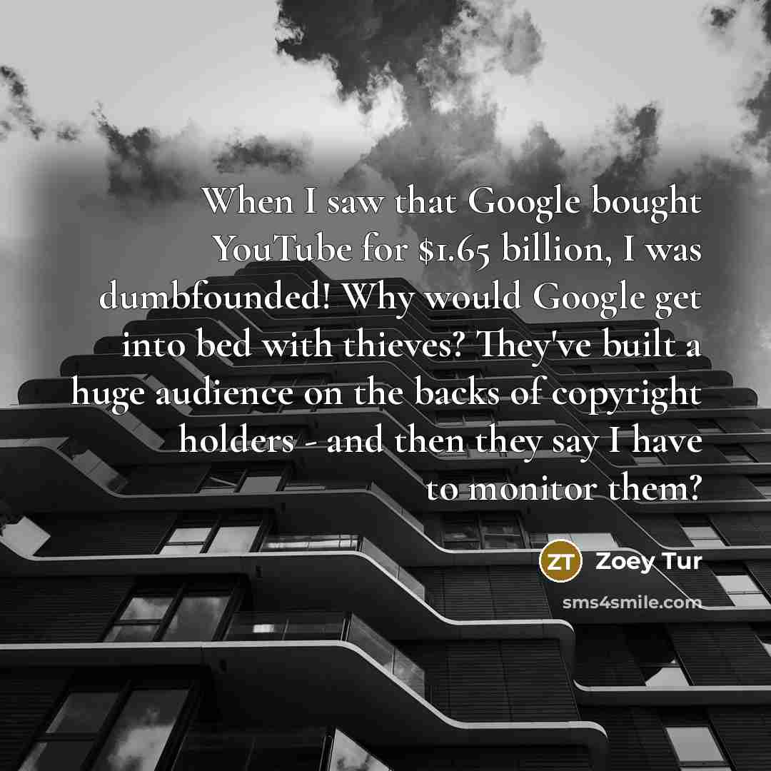 “When I saw that Google bought YouTube for $1.65 billion, I was dumbfounded! Why would Google get into bed with thieves? They've built a huge audience on the backs of copyright holders - and then they say I have to monitor them?” quote by Zoey Tur