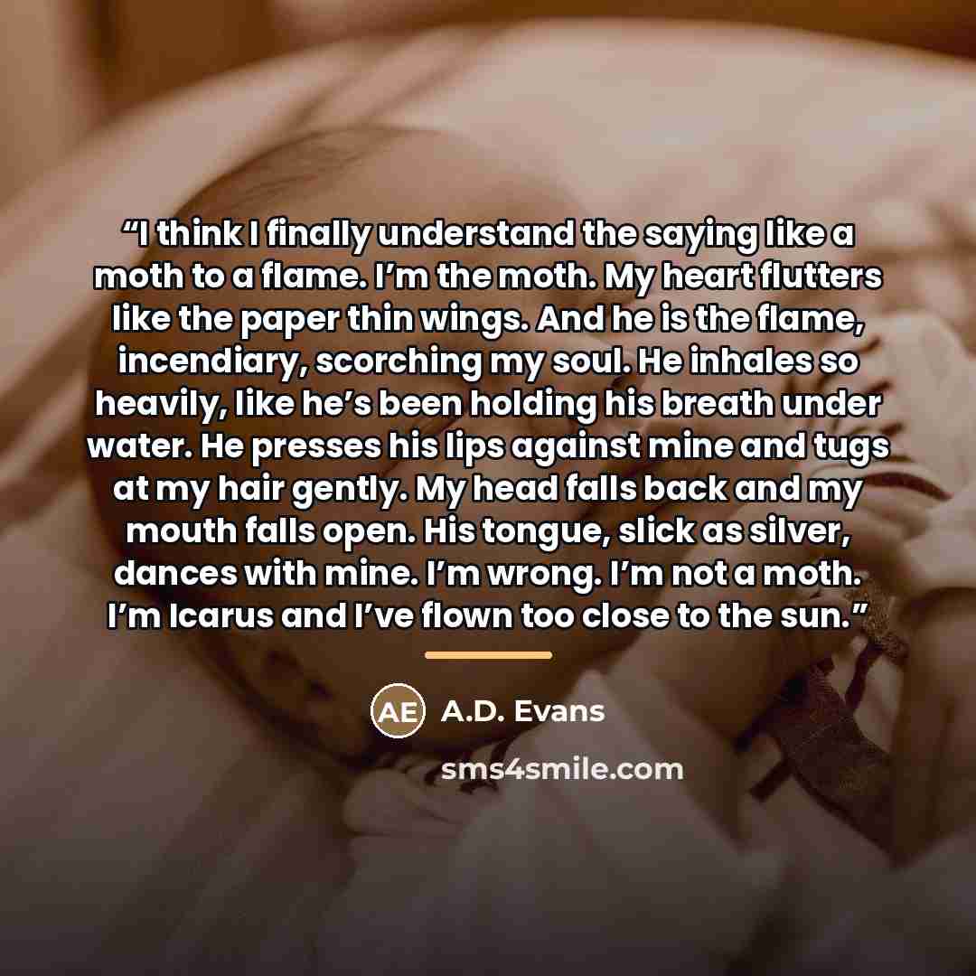 “I think I finally understand the saying like a moth to a flame. I’m the moth. My heart flutters like the paper thin wings. And he is the flame, incendiary, scorching my soul. He inhales so heavily, like he’s been holding his breath under water. He presses his lips against mine and tugs at my hair…” quote by A.D. Evans
