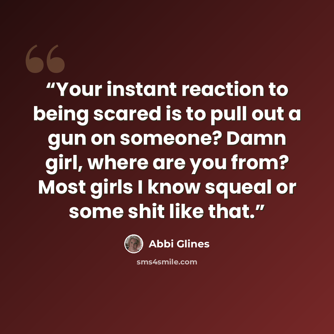 “Your instant reaction to being scared is to pull out a gun on someone? Damn girl, where are you from? Most girls I know squeal or some shit like that.” quote by Abbi Glines
